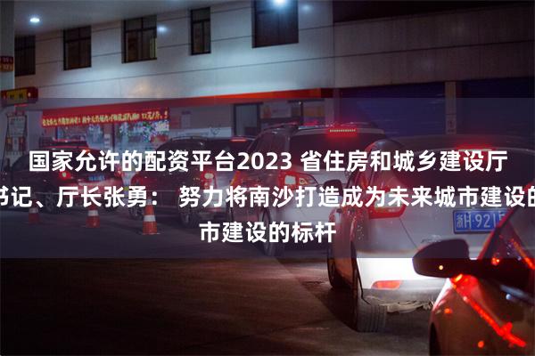 国家允许的配资平台2023 省住房和城乡建设厅党组书记、厅长张勇： 努力将南沙打造成为未来城市建设的标杆