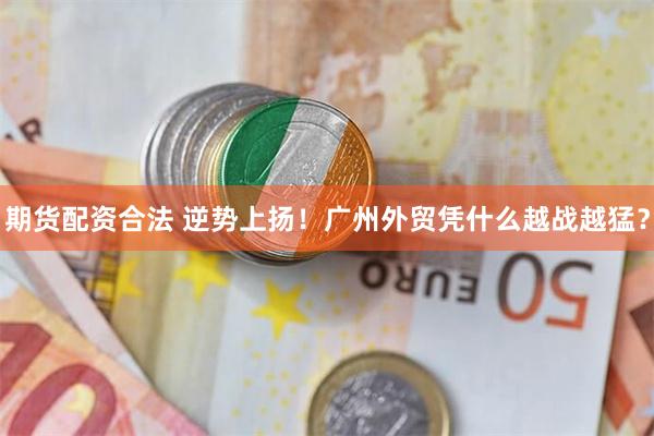 期货配资合法 逆势上扬!广州外贸凭什么越战越猛?