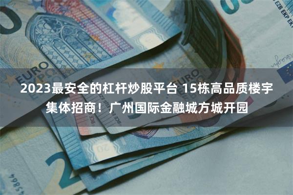 2023最安全的杠杆炒股平台 15栋高品质楼宇集体招商！广州国际金融城方城开园