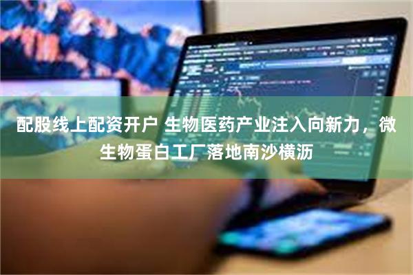 配股线上配资开户 生物医药产业注入向新力，微生物蛋白工厂落地南沙横沥