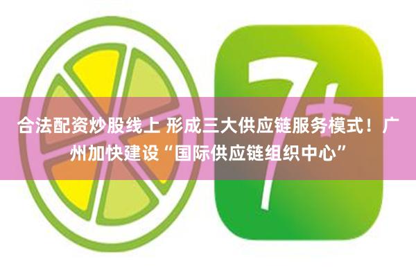 合法配资炒股线上 形成三大供应链服务模式！广州加快建设“国际供应链组织中心”