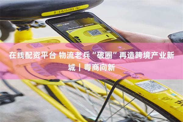 在线配资平台 物流老兵“破圈”再造跨境产业新城｜粤商向新