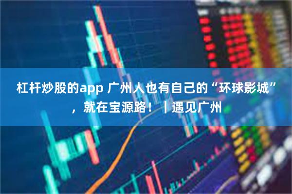 杠杆炒股的app 广州人也有自己的“环球影城”，就在宝源路！｜遇见广州