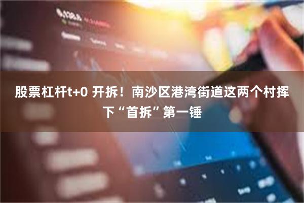 股票杠杆t+0 开拆！南沙区港湾街道这两个村挥下“首拆”第一锤