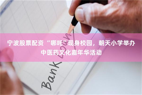 宁波股票配资 “哪吒”现身校园，朝天小学举办中医药文化嘉年华活动
