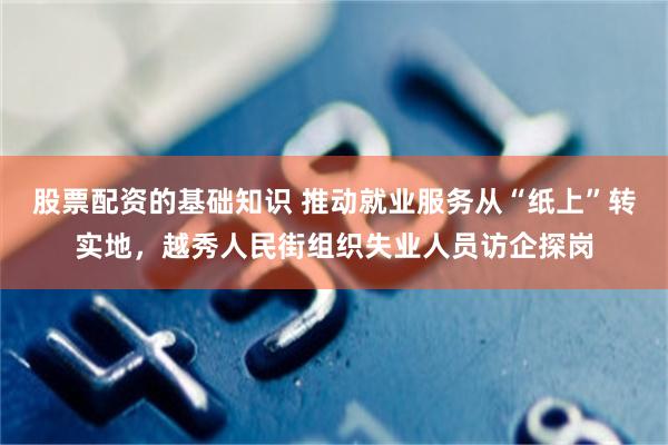 股票配资的基础知识 推动就业服务从“纸上”转实地，越秀人民街组织失业人员访企探岗