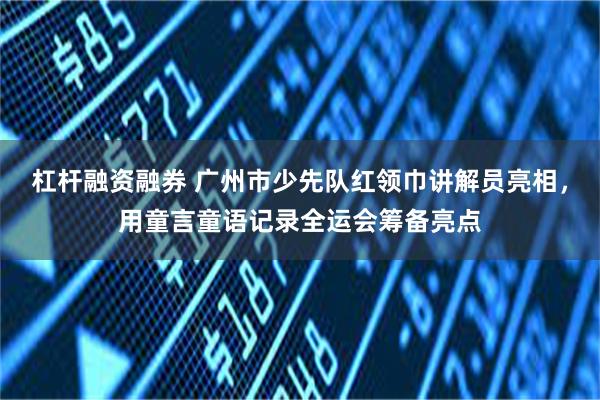 杠杆融资融券 广州市少先队红领巾讲解员亮相，用童言童语记录全运会筹备亮点