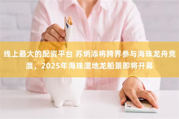 线上最大的配资平台 苏炳添将跨界参与海珠龙舟竞渡，2025年海珠湿地龙船景即将开幕