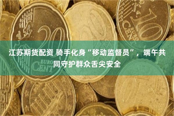江苏期货配资 骑手化身“移动监督员”，端午共同守护群众舌尖安全