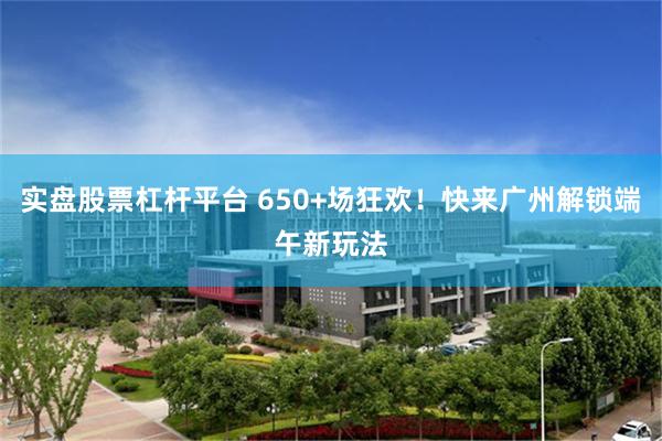 实盘股票杠杆平台 650+场狂欢!快来广州解锁端午新玩法