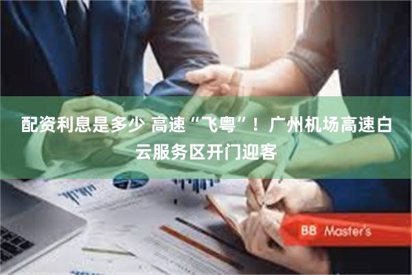 配资利息是多少 高速“飞粤”！广州机场高速白云服务区开门迎客