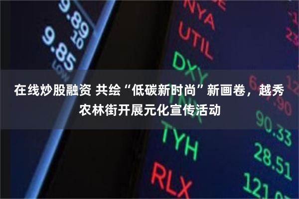 在线炒股融资 共绘“低碳新时尚”新画卷，越秀农林街开展元化宣传活动