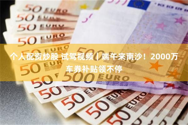 个人配资炒股 试驾视频｜端午来南沙！2000万车券补贴领不停