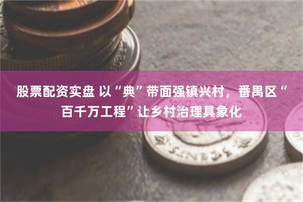 股票配资实盘 以“典”带面强镇兴村，番禺区“百千万工程”让乡村治理具象化
