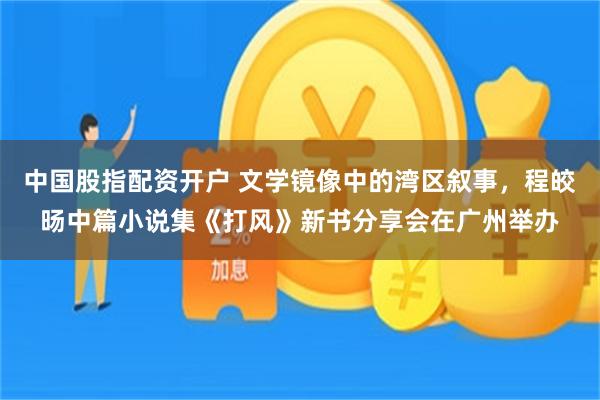 中国股指配资开户 文学镜像中的湾区叙事，程皎旸中篇小说集《打风》新书分享会在广州举办