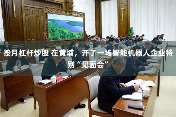 按月杠杆炒股 在黄埔，开了一场智能机器人企业特别“见面会”