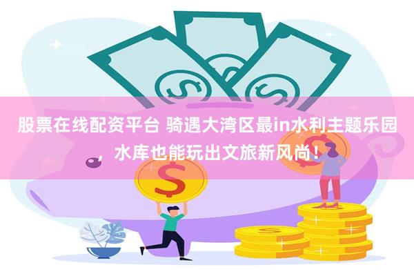 股票在线配资平台 骑遇大湾区最in水利主题乐园，水库也能玩出文旅新风尚！