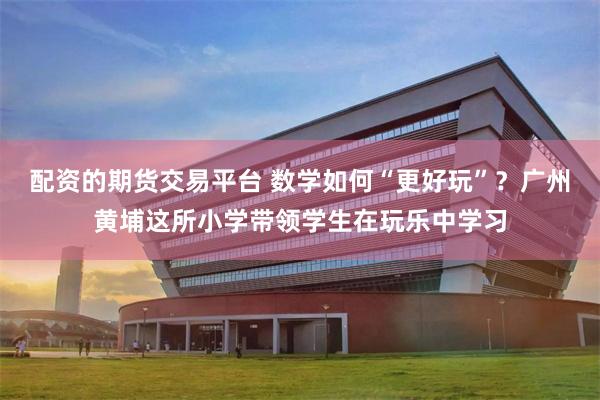 配资的期货交易平台 数学如何“更好玩”？广州黄埔这所小学带领学生在玩乐中学习