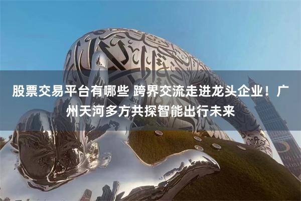 股票交易平台有哪些 跨界交流走进龙头企业！广州天河多方共探智能出行未来
