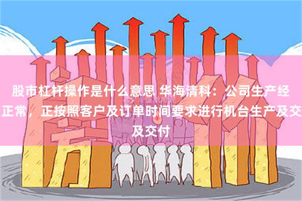 股市杠杆操作是什么意思 华海清科：公司生产经营正常，正按照客户及订单时间要求进行机台生产及交付