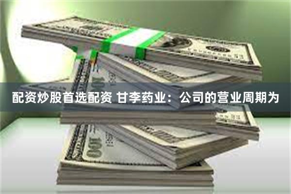配资炒股首选配资 甘李药业：公司的营业周期为