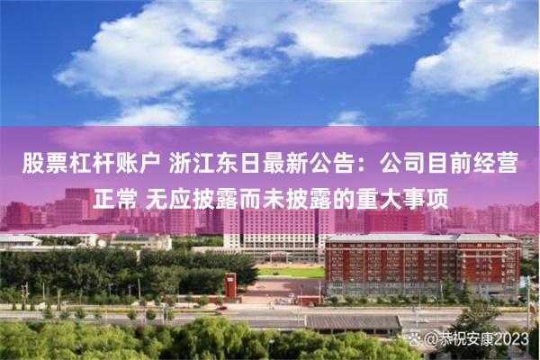 股票杠杆账户 浙江东日最新公告：公司目前经营正常 无应披露而未披露的重大事项