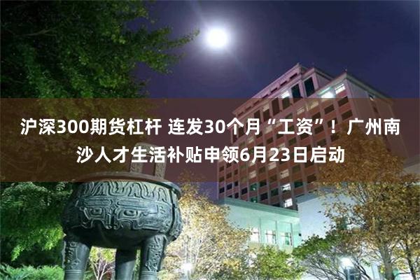 沪深300期货杠杆 连发30个月“工资”！广州南沙人才生活补贴申领6月23日启动