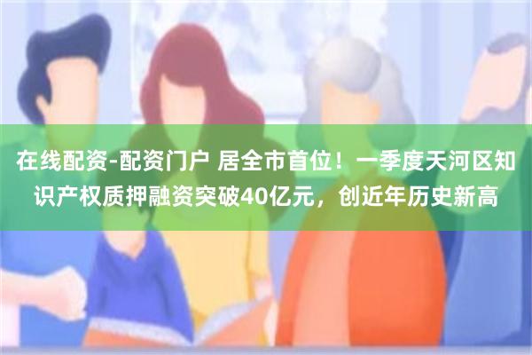 在线配资-配资门户 居全市首位！一季度天河区知识产权质押融资突破40亿元，创近年历史新高