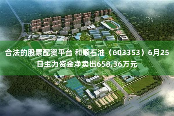 合法的股票配资平台 和顺石油（603353）6月25日主力资金净卖出658.36万元