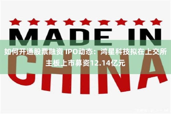 如何开通股票融资 IPO动态:鸿星科技拟在上交所主板上市募资12.14亿元
