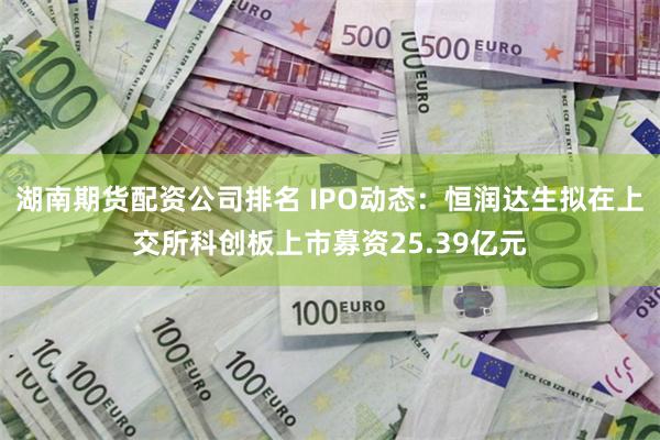 湖南期货配资公司排名 IPO动态：恒润达生拟在上交所科创板上市募资25.39亿元
