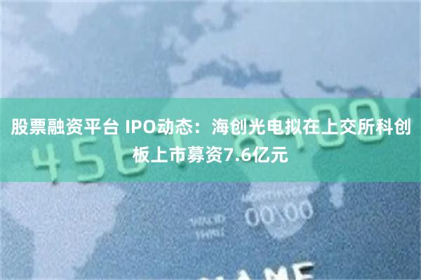 股票融资平台 IPO动态：海创光电拟在上交所科创板上市募资7.6亿元