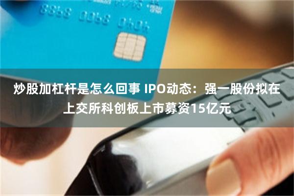 炒股加杠杆是怎么回事 IPO动态：强一股份拟在上交所科创板上市募资15亿元