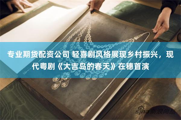 专业期货配资公司 轻喜剧风格展现乡村振兴，现代粤剧《大吉岛的春天》在穗首演
