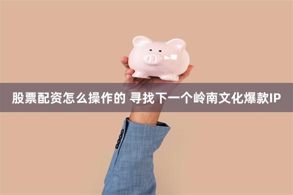 股票配资怎么操作的 寻找下一个岭南文化爆款IP