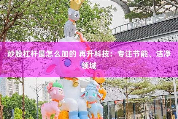 炒股杠杆是怎么加的 再升科技：专注节能、洁净领域