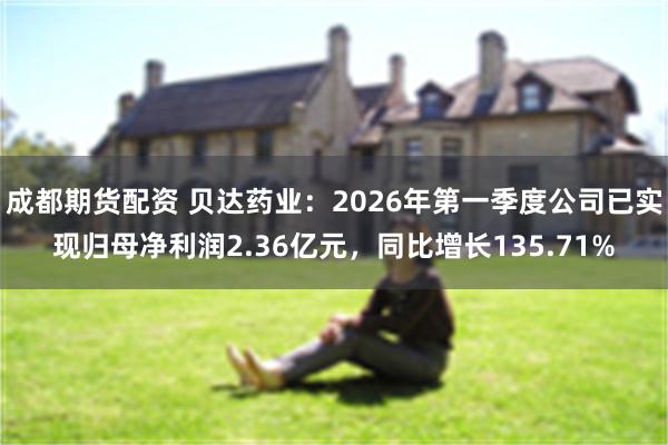 成都期货配资 贝达药业：2026年第一季度公司已实现归母净利润2.36亿元，同比增长135.71%