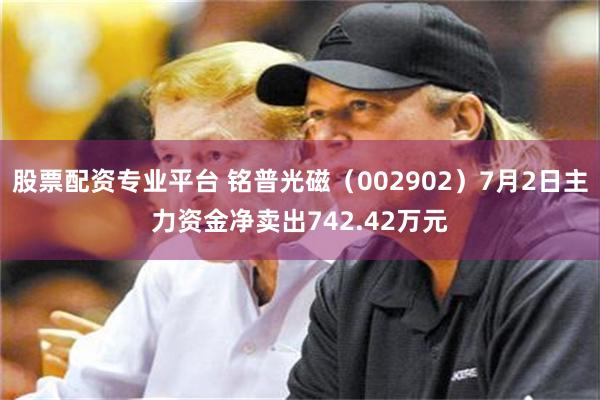股票配资专业平台 铭普光磁（002902）7月2日主力资金净卖出742.42万元