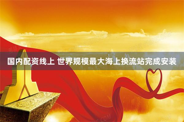 国内配资线上 世界规模最大海上换流站完成安装