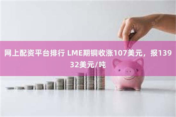 网上配资平台排行 LME期铜收涨107美元，报13932美元/吨