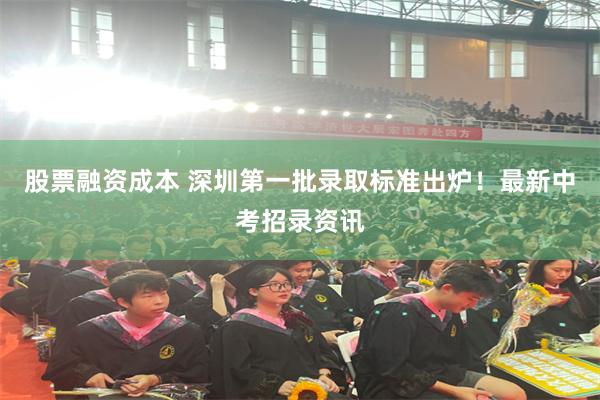 股票融资成本 深圳第一批录取标准出炉!最新中考招录资讯