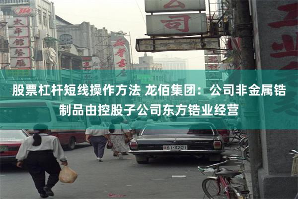 股票杠杆短线操作方法 龙佰集团：公司非金属锆制品由控股子公司东方锆业经营