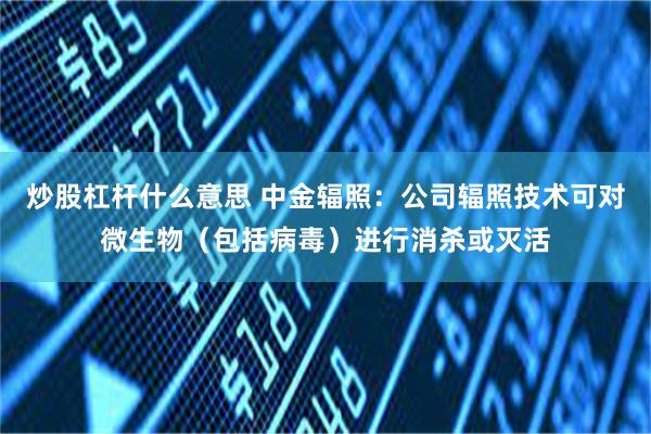 炒股杠杆什么意思 中金辐照：公司辐照技术可对微生物（包括病毒）进行消杀或灭活