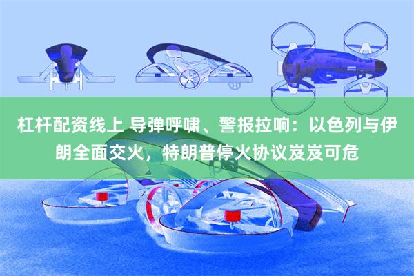 杠杆配资线上 导弹呼啸、警报拉响：以色列与伊朗全面交火，特朗普停火协议岌岌可危