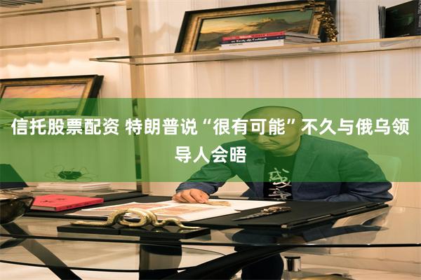 信托股票配资 特朗普说“很有可能”不久与俄乌领导人会晤