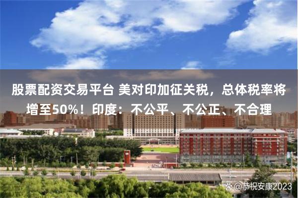 股票配资交易平台 美对印加征关税，总体税率将增至50%！印度：不公平、不公正、不合理