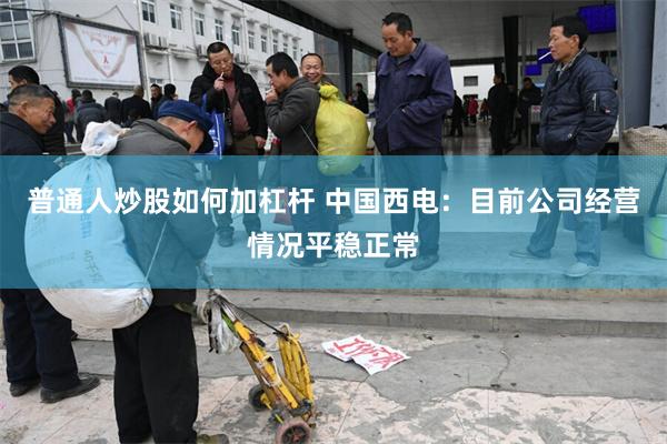 普通人炒股如何加杠杆 中国西电：目前公司经营情况平稳正常