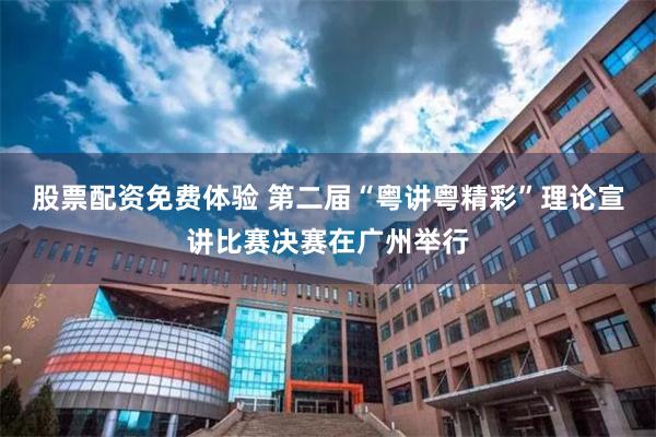 股票配资免费体验 第二届“粤讲粤精彩”理论宣讲比赛决赛在广州举行