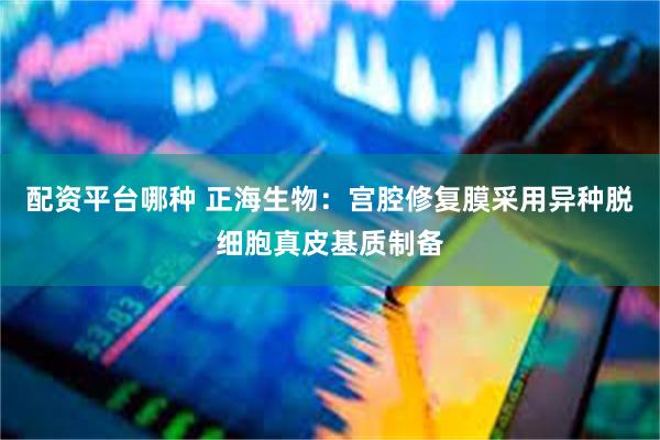 配资平台哪种 正海生物：宫腔修复膜采用异种脱细胞真皮基质制备