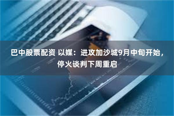 巴中股票配资 以媒：进攻加沙城9月中旬开始，停火谈判下周重启